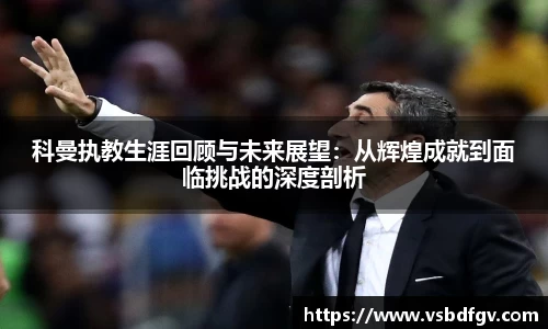 333体育科曼执教生涯回顾与未来展望：从辉煌成就到面临挑战的深度剖析